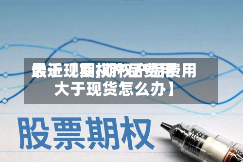 最近【期权产品费用大于现货,期权产品费用大于现货怎么办】