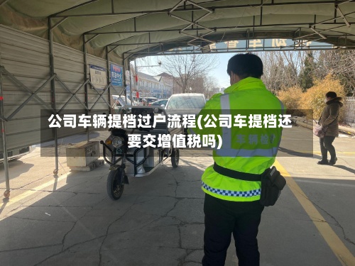 公司车辆提档过户流程(公司车提档还要交增值税吗)-第2张图片