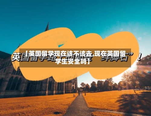 【英国留学现在该不该去,现在英国留学生安全吗】