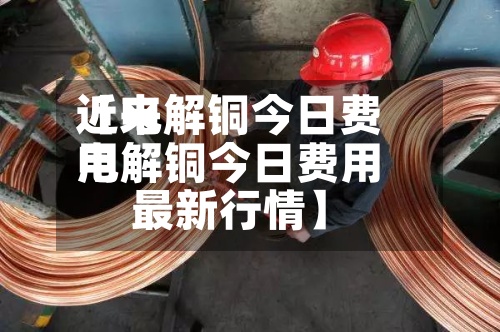 近来【电解铜今日费用电解铜今日费用最新行情】