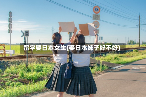 留学娶日本女生(娶日本妹子好不好)