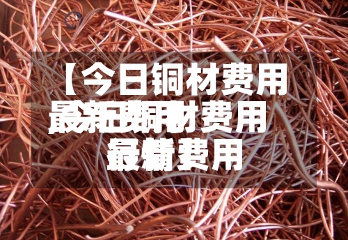 【今日铜材费用最新费用,今日铜材费用最新费用行情】