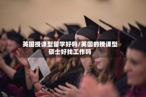 英国授课型留学好吗/英国的授课型硕士好找工作吗-第2张图片