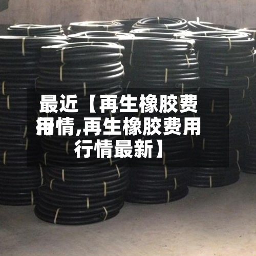 最近【再生橡胶费用
行情,再生橡胶费用
行情最新】-第2张图片