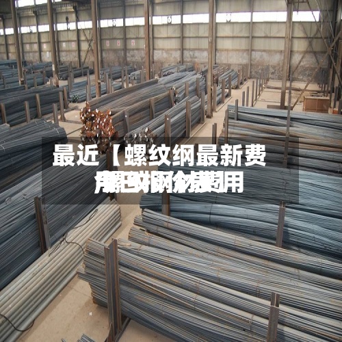 最近【螺纹纲最新费用,螺纹钢材费用今日报价表】