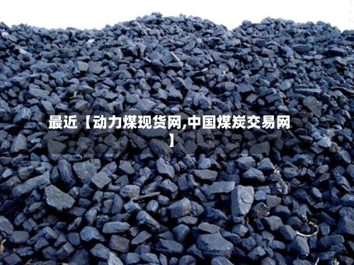 最近【动力煤现货网,中国煤炭交易网】