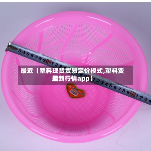 最近【塑料现货贸易定价模式,塑料费用
最新行情app】-第2张图片