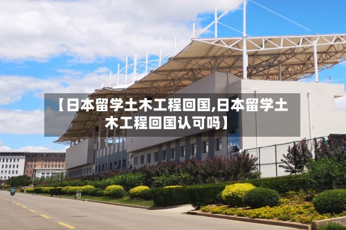 【日本留学土木工程回国,日本留学土木工程回国认可吗】-第2张图片