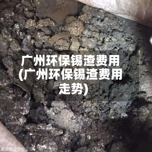广州环保锡渣费用(广州环保锡渣费用走势)