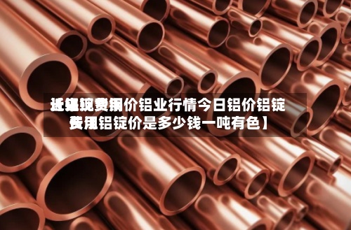 近来【铝锭费用长江现货铜价铝业行情今日铝价铝锭费用长江铝锭价是多少钱一吨有色】