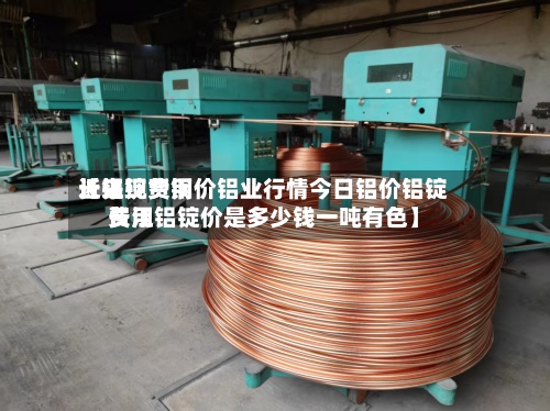 近来【铝锭费用长江现货铜价铝业行情今日铝价铝锭费用长江铝锭价是多少钱一吨有色】-第3张图片