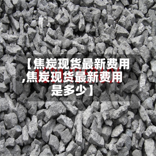 【焦炭现货最新费用,焦炭现货最新费用是多少】