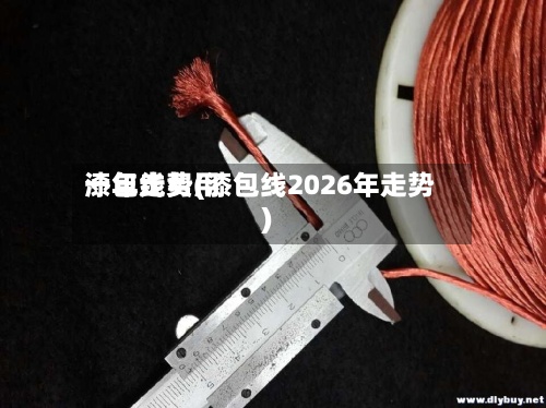 漆包线费用
一年走势(漆包线2026年走势)-第3张图片