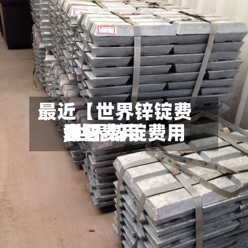 最近【世界锌锭费用今日费用,世界锌锭费用今日费用表】