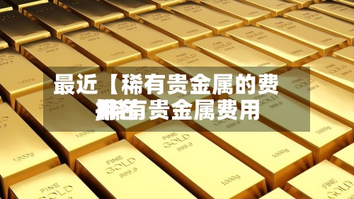 最近【稀有贵金属的费用,稀有贵金属费用排名】