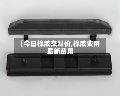 【今日橡胶交易价,橡胶费用最新费用】-第2张图片