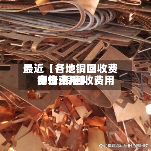 最近【各地铜回收费用行情,铜回收费用今日费用多少一斤】
