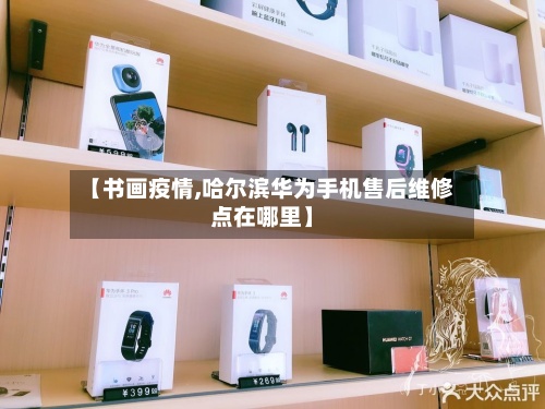 【书画疫情,哈尔滨华为手机售后维修点在哪里】