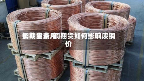 铜期货费用影响因素/铜期货如何影响废铜价-第3张图片