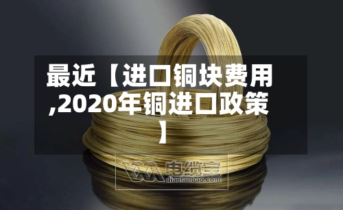 最近【进口铜块费用
,2020年铜进口政策】-第2张图片