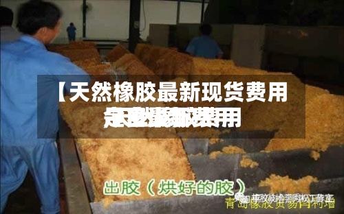 【天然橡胶最新现货费用,天然橡胶费用今日最新费用是多少】