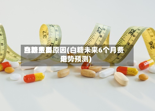白糖费用涨跌主要原因(白糖未来6个月费用走势预测)