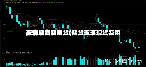 玻璃现货和期货(期货玻璃现货费用
行情最新费用
)-第2张图片