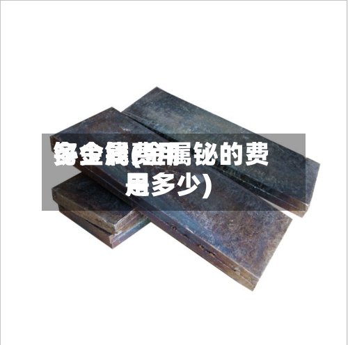 铋金属费用
多少钱(金属铋的费用
是多少)-第2张图片