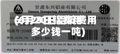 6月29日铝费用
(6月20日铝锭费用
多少钱一吨)-第2张图片