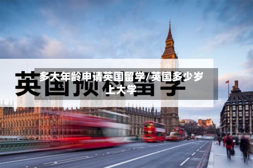 多大年龄申请英国留学/英国多少岁上大学-第2张图片