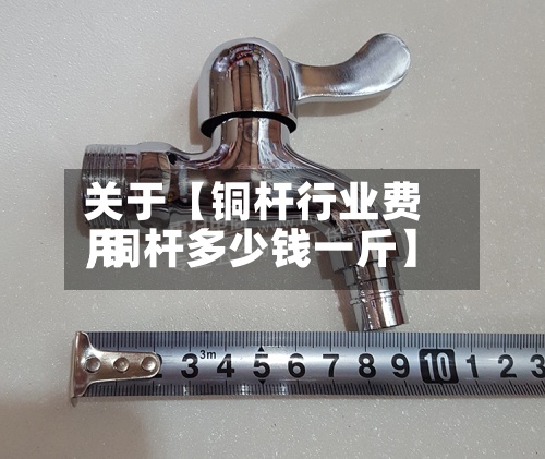 关于【铜杆行业费用,铜杆多少钱一斤】