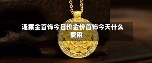 近来
【黄金首饰今日价金价首饰今天什么费用
】-第3张图片