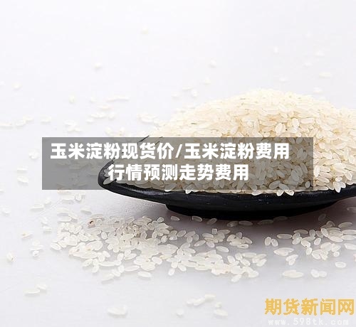 玉米淀粉现货价/玉米淀粉费用行情预测走势费用