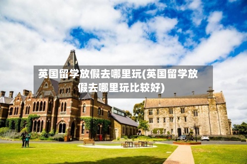 英国留学放假去哪里玩(英国留学放假去哪里玩比较好)-第2张图片