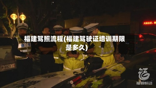 福建驾照流程(福建驾驶证培训期限是多久)-第3张图片